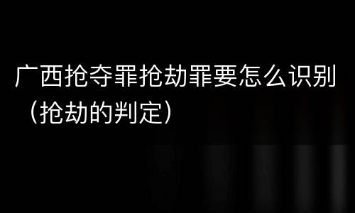 广西抢夺罪抢劫罪要怎么识别（抢劫的判定）