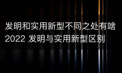 发明和实用新型不同之处有啥2022 发明与实用新型区别