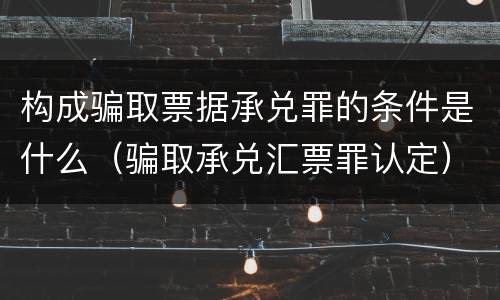 构成骗取票据承兑罪的条件是什么（骗取承兑汇票罪认定）