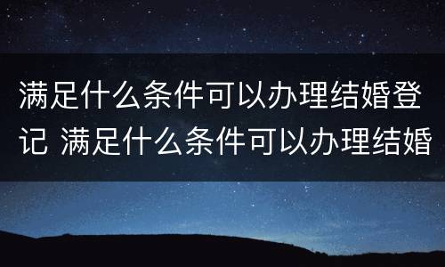 满足什么条件可以办理结婚登记 满足什么条件可以办理结婚登记证明