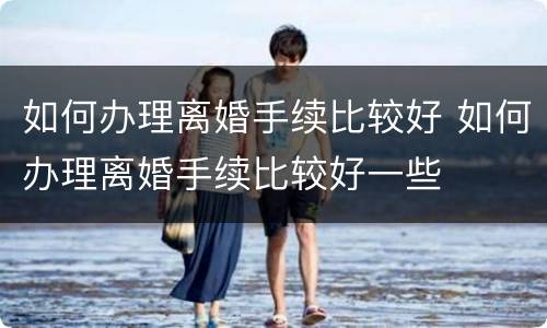 如何办理离婚手续比较好 如何办理离婚手续比较好一些