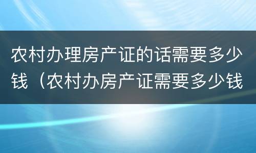 农村办理房产证的话需要多少钱（农村办房产证需要多少钱怎么收费）