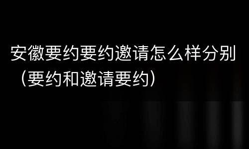 安徽要约要约邀请怎么样分别（要约和邀请要约）