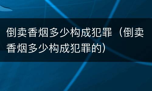 倒卖香烟多少构成犯罪（倒卖香烟多少构成犯罪的）