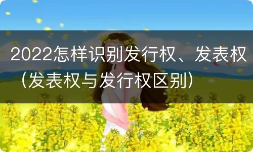 2022怎样识别发行权、发表权（发表权与发行权区别）