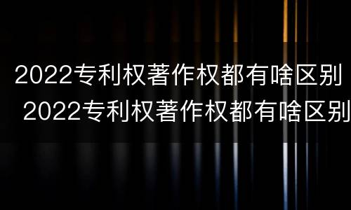 2022专利权著作权都有啥区别 2022专利权著作权都有啥区别呢