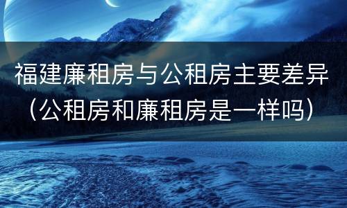 福建廉租房与公租房主要差异（公租房和廉租房是一样吗）