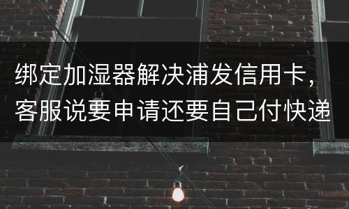 绑定加湿器解决浦发信用卡，客服说要申请还要自己付快递费，能够投诉吗
