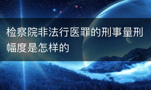 检察院非法行医罪的刑事量刑幅度是怎样的