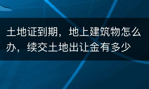 土地证到期，地上建筑物怎么办，续交土地出让金有多少