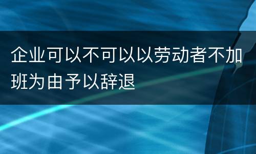 企业可以不可以以劳动者不加班为由予以辞退