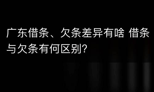 广东借条、欠条差异有啥 借条与欠条有何区别?