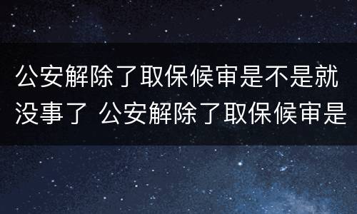 公安解除了取保候审是不是就没事了 公安解除了取保候审是不是就没事了呀
