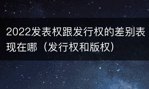 2022发表权跟发行权的差别表现在哪（发行权和版权）