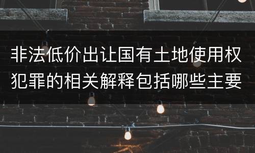 非法低价出让国有土地使用权犯罪的相关解释包括哪些主要内容