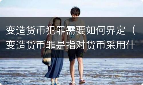 变造货币犯罪需要如何界定（变造货币罪是指对货币采用什么方法）