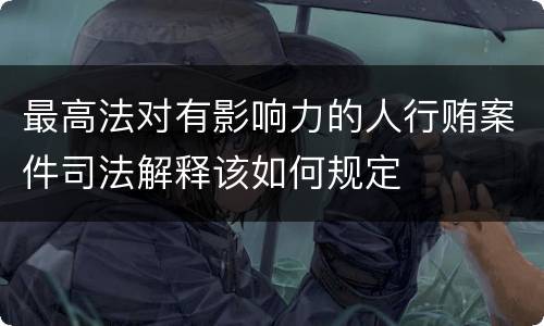 最高法对有影响力的人行贿案件司法解释该如何规定