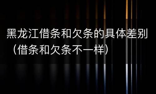 黑龙江借条和欠条的具体差别（借条和欠条不一样）