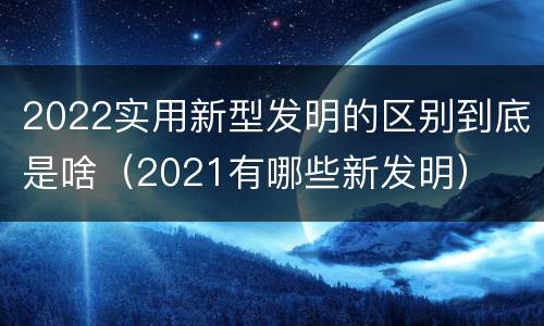 2022实用新型发明的区别到底是啥（2021有哪些新发明）