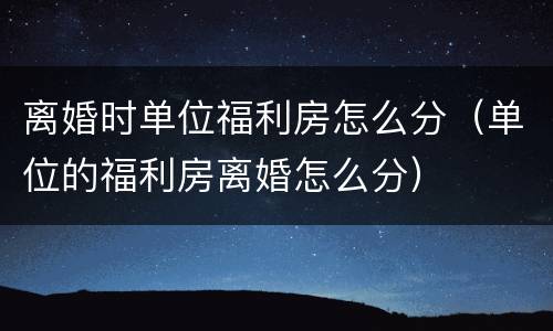 离婚时单位福利房怎么分（单位的福利房离婚怎么分）