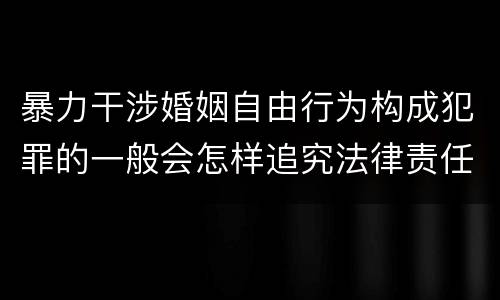 暴力干涉婚姻自由行为构成犯罪的一般会怎样追究法律责任