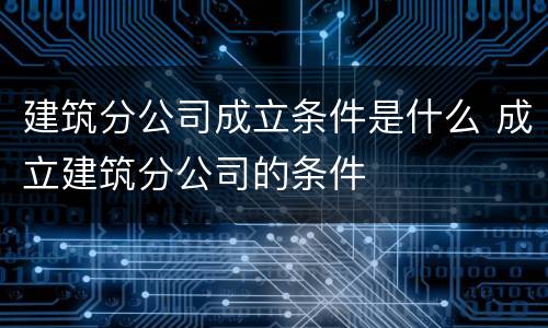 建筑分公司成立条件是什么 成立建筑分公司的条件
