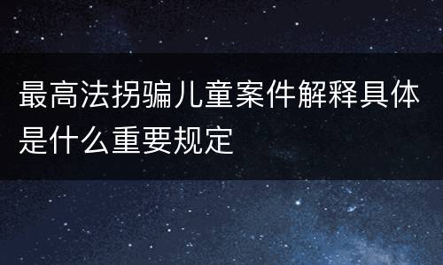 最高法拐骗儿童案件解释具体是什么重要规定
