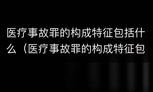 医疗事故罪的构成特征包括什么（医疗事故罪的构成特征包括什么内容）