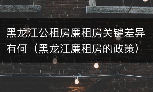 黑龙江公租房廉租房关键差异有何（黑龙江廉租房的政策）