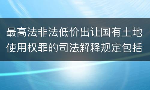最高法非法低价出让国有土地使用权罪的司法解释规定包括什么