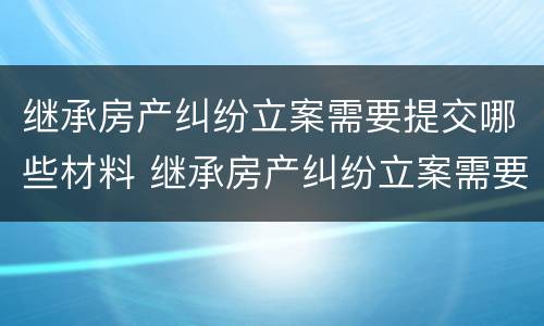 继承房产纠纷立案需要提交哪些材料 继承房产纠纷立案需要提交哪些材料呢