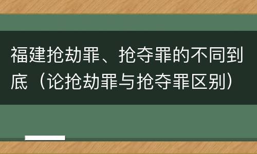 福建抢劫罪、抢夺罪的不同到底（论抢劫罪与抢夺罪区别）