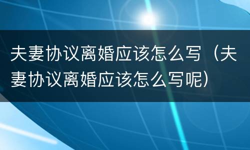 夫妻协议离婚应该怎么写（夫妻协议离婚应该怎么写呢）