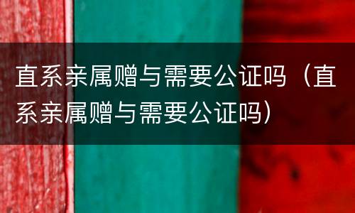 直系亲属赠与需要公证吗（直系亲属赠与需要公证吗）