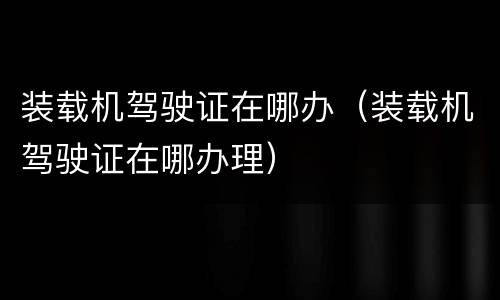 装载机驾驶证在哪办（装载机驾驶证在哪办理）