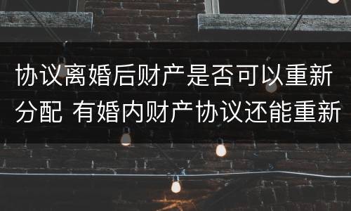 协议离婚后财产是否可以重新分配 有婚内财产协议还能重新分配财产吗