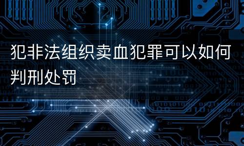 犯非法组织卖血犯罪可以如何判刑处罚