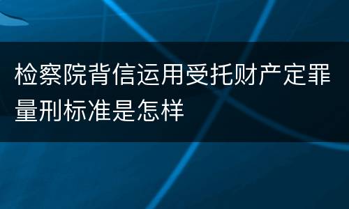 检察院背信运用受托财产定罪量刑标准是怎样