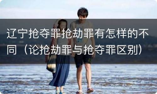 辽宁抢夺罪抢劫罪有怎样的不同（论抢劫罪与抢夺罪区别）
