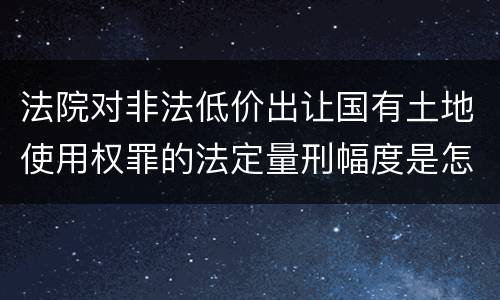 法院对非法低价出让国有土地使用权罪的法定量刑幅度是怎样的