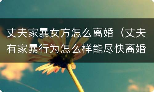丈夫家暴女方怎么离婚（丈夫有家暴行为怎么样能尽快离婚）