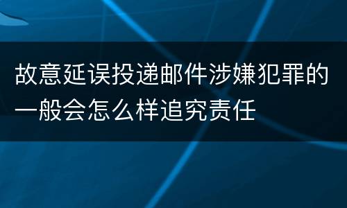 故意延误投递邮件涉嫌犯罪的一般会怎么样追究责任