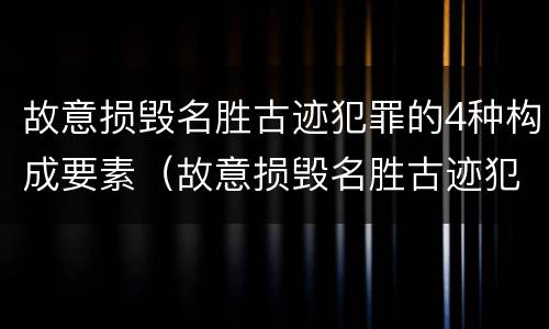 故意损毁名胜古迹犯罪的4种构成要素（故意损毁名胜古迹犯罪的4种构成要素是）
