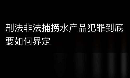刑法非法捕捞水产品犯罪到底要如何界定