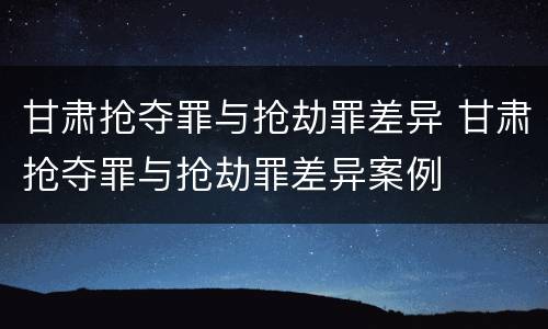 甘肃抢夺罪与抢劫罪差异 甘肃抢夺罪与抢劫罪差异案例