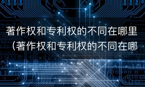 著作权和专利权的不同在哪里（著作权和专利权的不同在哪里可以查到）