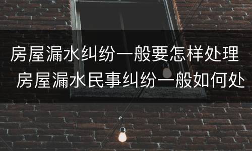 房屋漏水纠纷一般要怎样处理 房屋漏水民事纠纷一般如何处理