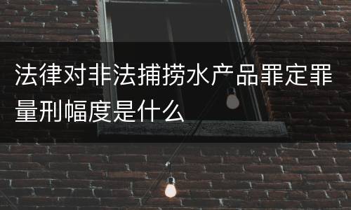 法律对非法捕捞水产品罪定罪量刑幅度是什么