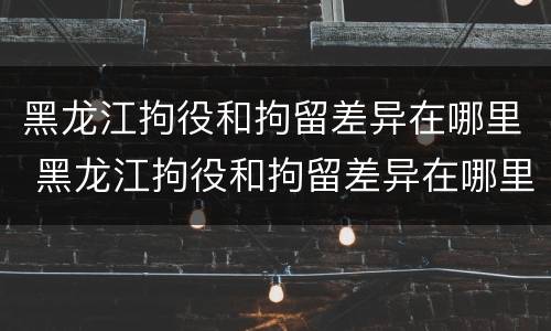 黑龙江拘役和拘留差异在哪里 黑龙江拘役和拘留差异在哪里查询