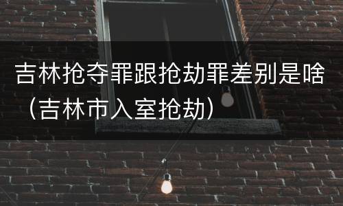 吉林抢夺罪跟抢劫罪差别是啥（吉林市入室抢劫）